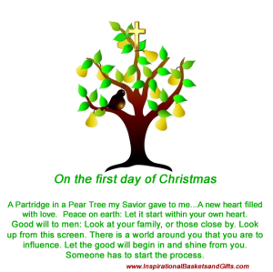 On the first day of Christmas A Partridge in a Pear Tree my Savior gave to me...A new heart filled with love.  Peace on earth: Let it start within your own heart. Good will to men: Look at your family, or those close by. Look up from this screen. There is a world around you that you are to influence. Let the good will begin in and shine from you. Someone has to start the process.